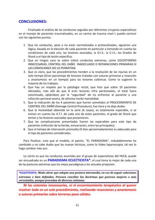 81
CONCLUSIONES:
Finalizado el análisis de las conductas seguidas por diferentes cirujanos especialistas
en el manejo de pacientes traumatizados, en un centro de trauma nivel I, puedo concluir
con los siguientes puntos.
1. Que las conductas, pese a no estar normatizadas o protocolizadas, siguieron una
lógica, basada en la elección de cada paciente en particular y tomando en cuenta las
condiciones de cada uno, las lesiones asociadas, la O.I.S., la C.I.S., los Grados de
Shock y el tipo de lesión especifica.
2. Que en ningún caso se sobre indicó conductas extremas, como COLOSTOMÍAS
INNECESARIAS, CONTROL DEL DAÑO INADECUADO O REPARACIONES PRIMARIAS SI
LAS CONDICIONES NO LO PERMITÍAN.
3. Que es claro, que los procedimientos tienden a la resolución de las injurias en un
solo tiempo (Gran porcentaje de lesiones tratadas con suturas primarias y resección
y anastomosis en un tiempo) para las lesiones colónicas. Como lo sugieren la
mayoría de los trabajos.
4. Que hay un respeto por la patología rectal, que hizo que sobre 10 pacientes
afectados, más allá de que 8 eran lesiones infra peritoneales, el total fuera
ostomizado, optándose por la “seguridad” de no enfrentar al paciente a una
infección perineal severa, de altísima morbi-mortalidad.
5. Que la indicación de los 4 pacientes que fueron sometidos al PROCEDIMIENTO DE
CONTROL DEL DAÑO (Damage Control Procedure), fue clara y no dejo dudas.
6. Que la mortalidad obtenida en la serie (6 casos), es totalmente esperable, si se
toman en cuenta los A.T.I. de cada uno de estos pacientes, el grado de Shock que
tenían y las lesiones asociadas que presentaron.
7. Que las complicaciones presentadas fueron las esperables para este tipo de
pacientes (infección de la herida, evisceración, entre las principales).
8. Que el tiempo de internación promedio (9 días aproximadamente) es adecuado para
el tipo de pacientes considerados.
Para finalizar, creo que el modelo, el patrón, “EL PARADIGMA”, indudablemente ha
cambiado y no cabe dudas que las nuevas técnicas, como la Video laparoscopia, tal vez lo
haga cambiar más aun.
Lo cierto es que las conductas asumidas por el grupo de especialistas del HECA, puede
ser encuadrado en un PARADIGMA ECLECTICISTA*, el cual toma lo mejor de cada una
de las posturas extremas que los viejos paradigmas y los actuales proponen.
*ECLECTICISTA: Modo obrar que adopta una postura intermedia, en vez de seguir soluciones
extremas o bien definidas. Procura conciliar las doctrinas que parecen mejores o más
verosímiles, aunque procedan de diversos sistemas.
Ni las ostomías innecesarias, ni el encarnizamiento terapéutico al querer
resolver todo en un solo procedimiento, realizando resecciones y anastomosis
o suturas primarias sobre terrenos poco sólidos.
 