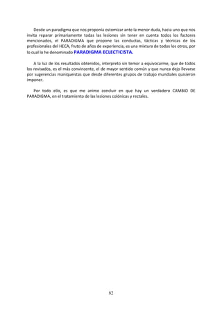 82
Desde un paradigma que nos proponía ostomizar ante la menor duda, hacia uno que nos
invita reparar primariamente todas las lesiones sin tener en cuenta todos los factores
mencionados, el PARADIGMA que propone las conductas, tácticas y técnicas de los
profesionales del HECA, fruto de años de experiencia, es una mixtura de todos los otros, por
lo cual lo he denominado PARADIGMA ECLECTICISTA.
A la luz de los resultados obtenidos, interpreto sin temor a equivocarme, que de todos
los revisados, es el más convincente, el de mayor sentido común y que nunca dejo llevarse
por sugerencias maniqueistas que desde diferentes grupos de trabajo mundiales quisieron
imponer.
Por todo ello, es que me animo concluir en que hay un verdadero CAMBIO DE
PARADIGMA, en el tratamiento de las lesiones colónicas y rectales.
 