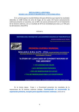 9
REPASANDO LA HISTORIA
DESDE LOS VIEJOS PARADIGMAS A NUESTROS DÍAS.
En la primera guerra mundial Wallace (Cirujano Británico que reporta los resultados
obtenidos en 1200 heridas de arma de fuego, de las cuales 155 fueron exclusivamente
colónicas) presento un casuística, con un 66% de suturas primarias (S.P.) en el tratamiento
de las lesiones colónicas, con un resultado de 50 % de mortalidad para estas y un 73% para
las derivaciones. (Foto Nº II)
FOTO Nº II
ADAPTADO DE: TRAUMA DE COLON – XIX PANAMERICAN TRAUMA CONGRESS – DANIEL LUDI M.D.ADAPTADO DE: TRAUMA DE COLON – XIX PANAMERICAN TRAUMA CONGRESS – DANIEL LUDI M.D.
SOCIEDAD PANAMERICANA DE TRAUMA
http//www.panamtrauma.org/lectures/trauma
HISTORIADEL MANEJO DE LAS LESIONES COLONICAS TRAUMATICAS
PRIMERA GUERRA MUNDIAL
WALLACE,C.B.M.J. 4:679 – 1916 (CIRUJANO BRITANICO QUE REPORTA LOS
RESULTADOS OBTENIDOS EN 1200 HERIDAS POR ARMA DE FUEGO, DE LAS CUALES 155 FUERON
EXCLUSIVAMENTE COLONICAS)
“A STUDY OF 1.200 CASES OF GUNSHOT WOUNDS OF
THE ABDOMEN”
• 155 LESIONES DE COLON
• 66% REPARACION PRIMARIA
• 50% DE MORTALIDAD EN LAS R.P.
• 73% DE MORTALIDAD PARA LAS COLOSTOMIAS
En la misma época Fraser J. y Drummond presentan los resultados de la
reparaciones de 55 lesiones colónicas aisladas. Concluyendo en recomendar la
reparación primaria, excepto para aquellas lesiones extensas. (FOTO Nº III)
 
