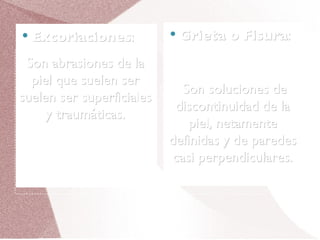 Excoriaciones : Grieta o Fisura : Son abrasiones de la piel que suelen ser suelen ser superficiales y traumáticas. Son soluciones de discontinuidad de la piel, netamente definidas y de paredes casi perpendiculares. 