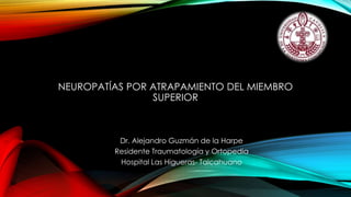 NEUROPATÍAS POR ATRAPAMIENTO DEL MIEMBRO
SUPERIOR
Dr. Alejandro Guzmán de la Harpe
Residente Traumatología y Ortopedia
Hospital Las Higueras- Talcahuano
 