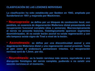 CLASIFICACIÓN DE LAS LESIONES NERVIOSAS La clasificación ha sido establecida por Seddon en 1943, ampliada por Sunderland en 1951 y mejorada por Mackinnon.  Neuroapraxia:  se define por un bloqueo de conducción local, con parálisis, en ausencia de degeneración Walleriana distal presentando una recuperación funcional completa (días o semanas). Macroscópicamente el nervio no presenta lesiones, histológicamente aparecen segmentos desmielinizados. Al no existir lesión axonal no existe regeneración y con ello tampoco existe signo de Tinel a nivel de la lesión.  Axonotmesis:  se define por una discontinuidad axonal y una degeneración Waleriana distal y una regeneración axonal proximal. Tanto el peri como el endoneuro permanecen intactos. La recuperación nerviosa será de 1,5mm. por día.  Neurotmesis:  es la lesión nerviosa más severa, equivalente a una disrupción fisiológica del nervio completa, pudiendo o no existir una sección nerviosa en el momento. 
