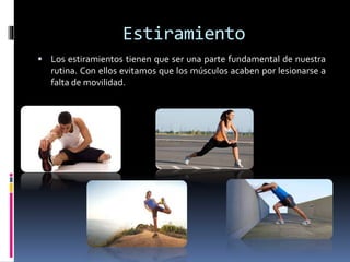 Estiramiento
 Los estiramientos tienen que ser una parte fundamental de nuestra
rutina. Con ellos evitamos que los músculos acaben por lesionarse a
falta de movilidad.
 