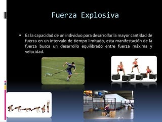 Fuerza Explosiva
 Es la capacidad de un individuo para desarrollar la mayor cantidad de
fuerza en un intervalo de tiempo limitado, esta manifestación de la
fuerza busca un desarrollo equilibrado entre fuerza máxima y
velocidad.
 