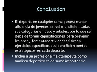 Conclusion
 El deporte en cualquier rama genera mayor
afluencia de jóvenes a nivel mundial en todas
sus categorías en peso y edades, por lo que se
debe de tomar capacitaciones para prevenir
lesiones , fomentar actividades físicas y
ejercicios específicos que beneficien puntos
estratégicos en cada deporte.
 Incluir a un profesional fisioterapeuta como
analista deportivo es de suma importancia.
 