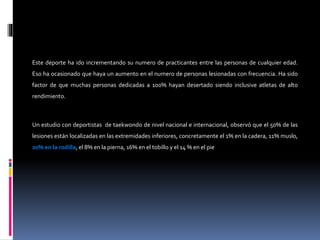 Este deporte ha ido incrementando su numero de practicantes entre las personas de cualquier edad.
Eso ha ocasionado que haya un aumento en el numero de personas lesionadas con frecuencia. Ha sido
factor de que muchas personas dedicadas a 100% hayan desertado siendo inclusive atletas de alto
rendimiento.
Un estudio con deportistas de taekwondo de nivel nacional e internacional, observó que el 50% de las
lesiones están localizadas en las extremidades inferiores, concretamente el 1% en la cadera, 11% muslo,
20% en la rodilla, el 8% en la pierna, 16% en el tobillo y el 14 % en el pie
 