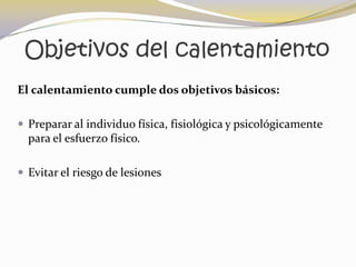 Objetivos del calentamiento
El calentamiento cumple dos objetivos básicos:

 Preparar al individuo física, fisiológica y psicológicamente
  para el esfuerzo físico.

 Evitar el riesgo de lesiones
 