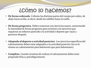 ¿cómo lo hacemos?
 De forma ordenada. Calienta las distintas partes del cuerpo por orden, de
  abajo hacia arriba, es decir, desde los tobillos hasta el cuello.

 De forma progresiva. Debes comenzar con ejercicios suaves, aumentando
  la intensidad de forma progresiva para terminar con ejercicios que
  requieran un esfuerzo parecido a la actividad o deporte que vayas a
  practicar después.

 Adaptado al deporte o actividad posterior. Los ejercicios específicos del
  calentamiento deben estar adaptados a la actividad posterior (no es lo
  mismo un calentamiento para baloncesto que para balonmano).

 Completo. Cuando termines de realizar el calentamiento debes estar
  preparado física y psicológicamente.
 