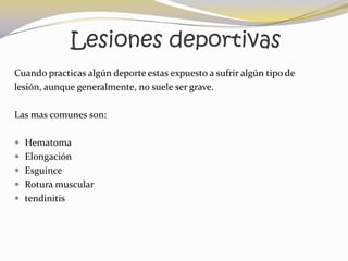 Lesiones deportivas
Cuando practicas algún deporte estas expuesto a sufrir algún tipo de
lesión, aunque generalmente, no suele ser grave.

Las mas comunes son:

 Hematoma
 Elongación
 Esguince
 Rotura muscular
 tendinitis
 