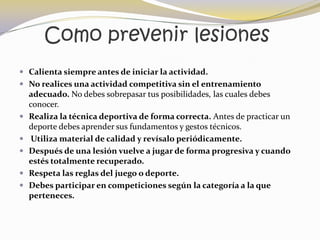 Como prevenir lesiones
 Calienta siempre antes de iniciar la actividad.
 No realices una actividad competitiva sin el entrenamiento
    adecuado. No debes sobrepasar tus posibilidades, las cuales debes
    conocer.
   Realiza la técnica deportiva de forma correcta. Antes de practicar un
    deporte debes aprender sus fundamentos y gestos técnicos.
    Utiliza material de calidad y revísalo periódicamente.
   Después de una lesión vuelve a jugar de forma progresiva y cuando
    estés totalmente recuperado.
   Respeta las reglas del juego o deporte.
   Debes participar en competiciones según la categoría a la que
    perteneces.
 