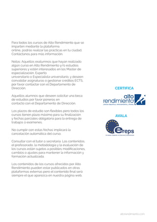 altorendimiento.com
Para todos los cursos de Alto Rendimiento que se
imparten mediante la plataforma
online, podrás realizar las prácticas en tu ciudad.
Contáctanos para más información.
Notas: Aquellos exalumnos que hayan realizado
algún curso en Alto Rendimiento y/o estudios
superiores y estén interesados en los Master de
especialización, Experto
universitario o Especialista universitario, y deseen
convalidar asignaturas o gestionar créditos ECTS,
por favor contactar con el Departamento de
Dirección.
Aquellos alumnos que deseen solicitar una beca
de estudios por favor poneros en
contacto con el Departamento de Dirección.
Los plazos de estudio son flexibles pero todos los
cursos tienen plazo máximo para su finalización
y fechas parciales obligatoria para la entrega de
trabajos o exámenes.
No cumplir con estas fechas implicará la
cancelación automática del curso.
Consultar con el tutor o secretaría. Los contenidos,
el profesorado, la metodología y la evaluación de
los cursos están sujetos a posibles modificaciones,
cambios o ajustes para mantener la información y
formación actualizada.
Los contenidos de los cursos ofrecidos por Alto
Rendimiento pueden estar publicados en otras
plataformas externas pero el contenido final será
siempre el que aparezca en nuestra página web.
CERTIFICA
AVALA
 