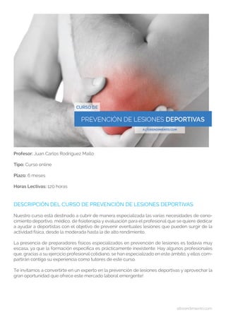 altorendimiento.com
Profesor: Juan Carlos Rodríguez Mallo
Tipo: Curso online
Plazo: 6 meses
Horas Lectivas: 120 horas
DESCRIPCIÓN DEL CURSO DE PREVENCIÓN DE LESIONES DEPORTIVAS
Nuestro curso está destinado a cubrir de manera especializada las varias necesidades de cono-
cimiento deportivo, médico, de fisioterapia y evaluación para el profesional que se quiere dedicar
a ayudar a deportistas con el objetivo de prevenir eventuales lesiones que pueden surgir de la
actividad física, desde la moderada hasta la de alto rendimiento.
La presencia de preparadores físicos especializados en prevención de lesiones es todavía muy
escasa, ya que la formación específica es prácticamente inexistente. Hay algunos profesionales
que, gracias a su ejercicio profesional cotidiano, se han especializado en este ámbito, y ellos com-
partirán contigo su experiencia como tutores de este curso.
Te invitamos a convertirte en un experto en la prevención de lesiones deportivas y aprovechar la
gran oportunidad que ofrece este mercado laboral emergente!
 