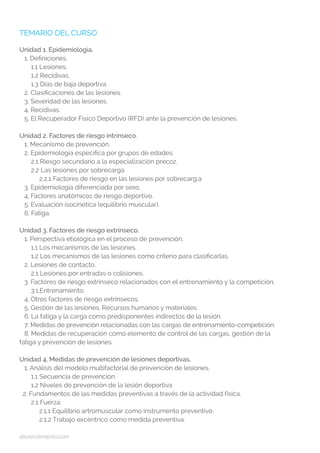 altorendimiento.com
TEMARIO DEL CURSO
Unidad 1. Epidemiología.
1. Definiciones.
1.1 Lesiones.
1.2 Recidivas.
1.3 Días de baja deportiva.
2. Clasificaciones de las lesiones.
3. Severidad de las lesiones.
4. Recidivas.
5. El Recuperador Físico Deportivo (RFD) ante la prevención de lesiones.
Unidad 2. Factores de riesgo intrínseco.
1. Mecanismo de prevención.
2. Epidemiología específica por grupos de edades.
2.1 Riesgo secundario a la especialización precoz.
2.2 Las lesiones por sobrecarga
2.2.1 Factores de riesgo en las lesiones por sobrecarg.a
3. Epidemiología diferenciada por sexo.
4. Factores anatómicos de riesgo deportivo.
5. Evaluación isocinética (equilibrio muscular).
6. Fatiga.
Unidad 3. Factores de riesgo extrínseco.
1. Perspectiva etiológica en el proceso de prevención.
1.1 Los mecanismos de las lesiones.
1.2 Los mecanismos de las lesiones como criterio para clasificarlas.
2. Lesiones de contacto.
2.1 Lesiones por entradas o colisiones.
3. Factores de riesgo extrínseco relacionados con el entrenamiento y la competición.
3.1.Entrenamiento.
4. Otros factores de riesgo extrínsecos.
5. Gestión de las lesiones. Recursos humanos y materiales.
6. La fatiga y la carga como predisponentes indirectos de la lesión.
7. Medidas de prevención relacionadas con las cargas de entrenamiento-competición.
8. Medidas de recuperación como elemento de control de las cargas, gestión de la 	
fatiga y prevención de lesiones.
Unidad 4. Medidas de prevención de lesiones deportivas.
1. Análisis del modelo multifactorial de prevención de lesiones.
1.1 Secuencia de prevención
1.2 Niveles de prevención de la lesión deportiva
2. Fundamentos de las medidas preventivas a través de la actividad física.
2.1 Fuerza.
2.1.1 Equilibrio artromuscular como instrumento preventivo.
2.1.2 Trabajo excéntrico como medida preventiva.
 