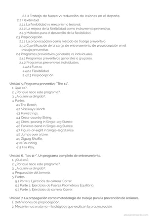 altorendimiento.com
2.1.3 Trabajo de fuerza vs reducción de lesiones en el deporte.
2.2 Flexibilidad.
2.2.1 La flexibilidad vs mecanismo lesional.
2.2.2 La mejora de la flexibilidad como instrumento preventivo.
2.2.3 Métodos para el desarrollo de la flexibilidad.
2.3 Propiocepción.
2.3.1 La propiocepción como método de trabajo preventivo.
2.3.2 Cuantificación de la carga de entrenamiento de propiocepción en el
	 trabajo preventivo.
2.4 Programas preventivos generales vs individuales.
2.4.1 Programas preventivos generales o grupales.
2.4.2 Programas preventivos individuales.
2.4.2.1 Fuerza.
2.4.2.2 Flexibilidad.
2.4.2.3 Propiocepción.
Unidad 5. Programa preventivo “The 11”.
1. Qué es?.
2. ¿Por qué nace este programa?.
3. ¿A quién va dirigido?.
4. Partes.
4.1 The Bench.
4.2 Sideways Bench.
4.3 Hamstrings.
4.4 Cross-country Skiing.
4.5 Chest-passing in Single-leg Stance.
4.6 Forward-bend in Single-leg Stance.
4.7 Figure-of-eight in Single-leg Stance.
4.8 Jumps over a Line.
4.9 Zigzag Shuffle.
4.10 Bounding.
4.11 Fair Play.
Unidad 6. “los 11+”. Un programa completo de entrenamiento.
1. ¿Qué es?.
2. ¿Por qué nace este programa?.
3. ¿A quién va dirigido?.
4. Preparación del terreno.
5. Partes.
5.1 Parte 1. Ejercicios de carrera: Correr.
5.2 Parte 2. Ejercicios de Fuerza,Pliometría y Equilibrio.
5.3 Parte 3. Ejercicios de carrera: Correr.
Unidad 7. La propagación como metodología de trabajo para la prevención de lesiones.
1. Definiciones de propiocepción.
2. Mecanismos anatomo - fisiológicos que explican la propiocepción.
 