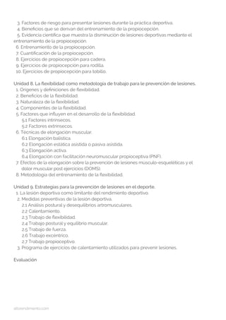 altorendimiento.com
3. Factores de riesgo para presentar lesiones durante la práctica deportiva.
4. Beneficios que se derivan del entrenamiento de la propiocepción.
5. Evidencia científica que muestra la disminución de lesiones deportivas mediante el 	
entrenamiento de la propiocepción.
6. Entrenamiento de la propiocepción.
7. Cuantificación de la propiocepción.
8. Ejercicios de propiocepción para cadera.
9. Ejercicios de propiocepción para rodilla.
10. Ejercicios de propiocepción para tobillo.
Unidad 8. La flexibilidad como metodología de trabajo para le prevención de lesiones.
1. Orígenes y definiciones de flexibilidad.
2. Beneficios de la flexibilidad.
3. Naturaleza de la flexibilidad.
4. Componentes de la flexibilidad.
5. Factores que influyen en el desarrollo de la flexibilidad.
5.1 Factores intrínsecos.
5.2 Factores extrínsecos.
6. Técnicas de elongación muscular.
6.1 Elongación balística.
6.2 Elongación estática asistida o pasiva asistida.
6.3 Elongación activa.
6.4 Elongación con facilitación neuromuscular propioceptiva (PNF).
7. Efectos de la elongación sobre la prevención de lesiones músculo-esqueléticas y el 	 	
dolor muscular post ejercicios (DOMS).
8. Metodología del entrenamiento de la flexibilidad.
Unidad 9. Estrategias para la prevención de lesiones en el deporte.
1. La lesión deportiva como limitante del rendimiento deportivo.
2. Medidas preventivas de la lesión deportiva.
2.1 Análisis postural y desequilibrios artromusculares.
2.2 Calentamiento.
2.3 Trabajo de flexibilidad.
2.4 Trabajo postural y equilibrio muscular.
2.5 Trabajo de fuerza.
2.6 Trabajo excéntrico.
2.7 Trabajo propioceptivo.
3. Programa de ejercicios de calentamiento utilizados para prevenir lesiones.
Evaluación
 