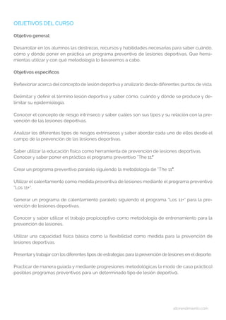 altorendimiento.com
OBJETIVOS DEL CURSO
Objetivo general:
Desarrollar en los alumnos las destrezas, recursos y habilidades necesarias para saber cuándo,
cómo y dónde poner en práctica un programa preventivo de lesiones deportivas. Que herra-
mientas utilizar y con qué metodología lo llevaremos a cabo.
Objetivos especificos
Reflexionar acerca del concepto de lesión deportiva y analizarlo desde diferentes puntos de vista.
Delimitar y definir el término lesión deportiva y saber cómo, cuándo y dónde se produce y de-
limitar su epidemiología.
Conocer el concepto de riesgo intrínseco y saber cuáles son sus tipos y su relación con la pre-
vención de las lesiones deportivas.
Analizar los diferentes tipos de riesgos extrínsecos y saber abordar cada uno de ellos desde el
campo de la prevención de las lesiones deportivas.
Saber utilizar la educación física como herramienta de prevención de lesiones deportivas.
Conocer y saber poner en práctica el programa preventivo “The 11″.”
Crear un programa preventivo paralelo siguiendo la metodología de “The 11″”.
Utilizar el calentamiento como medida preventiva de lesiones mediante el programa preventivo
“Los 11+”.
Generar un programa de calentamiento paralelo siguiendo el programa “Los 11+” para la pre-
vención de lesiones deportivas.
Conocer y saber utilizar el trabajo propioceptivo como metodología de entrenamiento para la
prevención de lesiones.
Utilizar una capacidad física básica como la flexibilidad como medida para la prevención de
lesiones deportivas.
Presentarytrabajar con los diferentes tipos de estrategias para la prevención de lesiones en eldeporte.
Practicar de manera guiada y mediante progresiones metodológicas (a modo de caso práctico)
posibles programas preventivos para un determinado tipo de lesión deportiva.
 