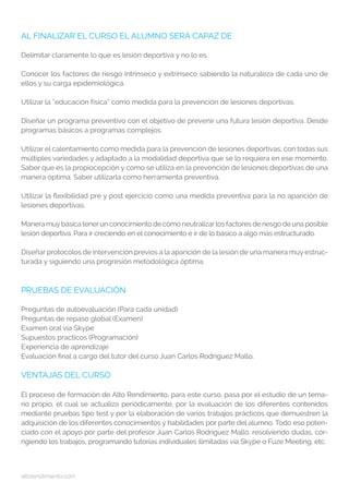altorendimiento.com
AL FINALIZAR EL CURSO EL ALUMNO SERÁ CAPAZ DE
Delimitar claramente lo que es lesión deportiva y no lo es.
Conocer los factores de riesgo intrínseco y extrínseco sabiendo la naturaleza de cada uno de
ellos y su carga epidemiológica.
Utilizar la “educación física” como medida para la prevención de lesiones deportivas.
Diseñar un programa preventivo con el objetivo de prevenir una futura lesión deportiva. Desde
programas básicos a programas complejos.
Utilizar el calentamiento como medida para la prevención de lesiones deportivas, con todas sus
múltiples variedades y adaptado a la modalidad deportiva que se lo requiera en ese momento.
Saber que es la propiocepción y como se utiliza en la prevención de lesiones deportivas de una
manera óptima. Saber utilizarla como herramienta preventiva.
Utilizar la flexibilidad pre y post ejercicio como una medida preventiva para la no aparición de
lesiones deportivas.
Manera muybásica tenerun conocimiento de cómo neutralizarlos factores de riesgo de una posible
lesión deportiva. Para ir creciendo en el conocimiento e ir de lo básico a algo más estructurado.
Diseñar protocolos de intervención previos a la aparición de la lesión de una manera muy estruc-
turada y siguiendo una progresión metodológica óptima.
PRUEBAS DE EVALUACIÓN
Preguntas de autoevaluación (Para cada unidad)
Preguntas de repaso global (Examen)
Examen oral vía Skype
Supuestos practicos (Programación)
Experiencia de aprendizaje
Evaluación final a cargo del tutor del curso Juan Carlos Rodriguez Mallo.
VENTAJAS DEL CURSO
El proceso de formación de Alto Rendimiento, para este curso, pasa por el estudio de un tema-
rio propio, el cual se actualiza periódicamente, por la evaluación de los diferentes contenidos
mediante pruebas tipo test y por la elaboración de varios trabajos prácticos que demuestren la
adquisición de los diferentes conocimientos y habilidades por parte del alumno. Todo eso poten-
ciado con el apoyo por parte del profesor Juan Carlos Rodriguez Mallo, resolviendo dudas, cor-
rigiendo los trabajos, programando tutorías individuales ilimitadas vía Skype o Fuze Meeting, etc.
 