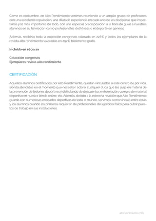 altorendimiento.com
Como es costumbre, en Alto Rendimiento venimos reuniendo a un amplio grupo de profesores
con una excelente reputación, una dilatada experiencia en cada uno de las disciplinas que impar-
timos y lo más importante de todo, con una especial predisposición a la hora de guiar a nuestros
alumnos en su formación como profesionales del fitness o el deporte en general.
Además, recibirás toda la colección congresos valorada en 228€ y todos los ejemplares de la
revista alto rendimiento valorados en 292€ totalmente gratis.
Incluido en el curso
Colección congresos
Ejemplares revista alto rendimiento
CERTIFICACIÓN
Aquellos alumnos certificados por Alto Rendimiento, quedan vinculados a este centro de por vida,
siendo atendidos en el momento que necesiten aclarar cualquier duda que les surja en materia de
la prevención de lesiones deportivasydisfrutando de descuentos en formación, compra de material
deportivo en nuestra tienda online, etc. Además, debido a la estrecha relación que Alto Rendimiento
guarda con numerosas entidades deportivas de todo el mundo, servimos como vínculo entre estas
y los alumnos cuando las primeras requieren de profesionales del ejercicio físico para cubrir pues-
tos de trabajo en sus instalaciones.
 