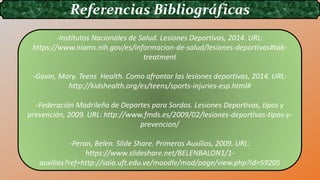 Referencias Bibliográficas
-Institutos Nacionales de Salud. Lesiones Deportivas, 2014. URL:
https://www.niams.nih.gov/es/informacion-de-salud/lesiones-deportivas#tab-
treatment
-Gavin, Mary. Teens Health. Como afrontar las lesiones deportivas, 2014. URL:
http://kidshealth.org/es/teens/sports-injuries-esp.html#
-Federación Madrileña de Deportes para Sordos. Lesiones Deportivas, tipos y
prevención, 2009. URL: http://www.fmds.es/2009/02/lesiones-deportivas-tipos-y-
prevencion/
-Peran, Belen. Slide Share. Primeros Auxilios, 2009. URL:
https://www.slideshare.net/BELENBALON1/1-
auxilios?ref=http://saia.uft.edu.ve/moodle/mod/page/view.php?id=59205
 