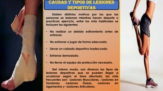 Existen distintos motivos por los que las
personas se lesionan mientras hacen deporte o
practican ejercicio, entre los más habituales se
incluyen los siguientes:
• No realizar un debido estiramiento antes de
entrenar.
• No entrenar o jugar de forma adecuada.
• Llevar un calzado deportivo inadecuado.
• Entrenar demasiado.
• No llevar el equipo de protección necesario.
Del mismo modo, son diversos los tipos de
lesiones deportivas que se pueden llegar a
ocasionar según el área afectada, las más
frecuentes son: -Lesiones Musculares, -Lesiones en
Tendones, -Lesiones Óseas, -Lesiones en
Ligamentos y –Lesiones Articulares.
 