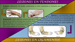 LESIONES EN TENDONES
LESIONES EN LIGAMENTOS
• Tendinitis: Inflamación del tendón, produciendo un dolor espontáneo al momento que hay
presión.
• Tenosinovitis: Lesión deportiva caracterizada por la infla-
mación de las vainas sinoviales que recubren al ten-
dón. Causada por una contusión y provoca un
fuerte dolor intenso, apareciendo hincha-
zón e imposibilidad de movimiento.
• Esguince: Es una distensión o rotura
de las partes blandas de la articulación, cau-
sada por un movimiento que ha sobrepasado los
límites normales de elasticidad de la articulación. Hay
diferentes grados, desde el grado uno, hasta el grado tres
que sería la rotura del propio ligamento.
 