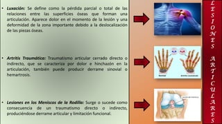 L
E
S
I
O
N
E
S
A
R
T
I
C
U
L
A
R
E
S
• Luxación: Se define como la pérdida parcial o total de las
relaciones entre las superficies óseas que forman una
articulación. Aparece dolor en el momento de la lesión y una
deformidad de la zona importante debido a la deslocalización
de las piezas óseas.
• Artritis Traumática: Traumatismo articular cerrado directo o
indirecto, que se caracteriza por dolor e hinchazón en la
articulación, también puede producir derrame sinovial o
hemartrosis.
• Lesiones en los Meniscos de la Rodilla: Surge o sucede como
consecuencia de un traumatismo directo o indirecto,
produciéndose derrame articular y limitación funcional.
 