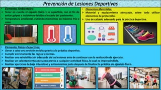 • Elementos Ambientales:
➢ Tener en cuenta el espacio físico y la superficie, con el fin de
evitar golpes e incidentes debido al estado del pavimento.
➢ Temperatura ambiental, evitando momentos de máximo frío o
calor.
• Elementos Materiales:
➢ Material y equipamiento adecuado, sobre todo utilizar
elementos de protección.
➢ Uso de calzado adecuado para la práctica deportiva.
• Elementos Físicos-Deportivos:
➢ Llevar a cabo una revisión médica previa a la práctica deportiva.
➢ Cumplir estrictamente las reglas y normas.
➢ Realizar una rehabilitación adecuada de las lesiones ante de continuar con la realización de ejercicio.
➢ Realizar un calentamiento adecuado previo a cualquier actividad física, lo cual es imprescindible.
➢ Realizar ejercicios de baja intensidad y estiramientos justo después de finalizar la práctica de ejercicio físico.
 