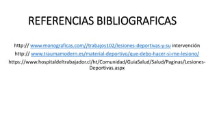 REFERENCIAS BIBLIOGRAFICAS
http:// www.monograficas.com//trabajos102/lesiones-deportivas-y-su intervención
http:// www.traumamodern.es/material-deportivo/que-debo-hacer-si-me-lesiono/
https://www.hospitaldeltrabajador.cl/ht/Comunidad/GuiaSalud/Salud/Paginas/Lesiones-
Deportivas.aspx
 