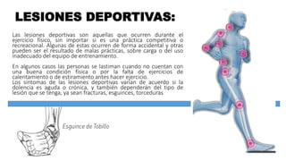 LESIONES DEPORTIVAS:
Las lesiones deportivas son aquellas que ocurren durante el
ejercicio físico, sin importar si es una práctica competitiva o
recreacional. Algunas de estas ocurren de forma accidental y otras
pueden ser el resultado de malas prácticas, sobre carga o del uso
inadecuado del equipo de entrenamiento.
En algunos casos las personas se lastiman cuando no cuentan con
una buena condición física o por la falta de ejercicios de
calentamiento o de estiramiento antes hacer ejercicio.
Los síntomas de las lesiones deportivas varían de acuerdo si la
dolencia es aguda o crónica, y también dependerán del tipo de
lesión que se tenga, ya sean fracturas, esguinces, torceduras
 