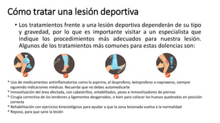 Cómo tratar una lesión deportiva
• Los tratamientos frente a una lesión deportiva dependerán de su tipo
y gravedad, por lo que es importante visitar a un especialista que
indique los procedimientos más adecuados para nuestra lesión.
Algunos de los tratamientos más comunes para estas dolencias son:
* Uso de medicamentos antiinflamatorios como la aspirina, el ibuprofeno, ketoprofeno o naproxeno, siempre
siguiendo indicaciones médicas. Recuerda que no debes automedicarte
* Inmovilización del área afectada, con cabestrillos, entablillados, yesos e inmovilizadores de piernas
* Cirugía correctiva de los tendones y ligamentos desgarrados, o bien para colocar los huesos quebrados en posición
correcta
* Rehabilitación con ejercicios kinesiológicos para ayudar a que la zona lesionada vuelva a la normalidad
* Reposo, para que sane la lesión
 