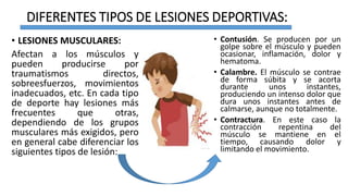 DIFERENTES TIPOS DE LESIONES DEPORTIVAS:
• LESIONES MUSCULARES:
Afectan a los músculos y
pueden producirse por
traumatismos directos,
sobreesfuerzos, movimientos
inadecuados, etc. En cada tipo
de deporte hay lesiones más
frecuentes que otras,
dependiendo de los grupos
musculares más exigidos, pero
en general cabe diferenciar los
siguientes tipos de lesión:
• Contusión. Se producen por un
golpe sobre el músculo y pueden
ocasionar, inflamación, dolor y
hematoma.
• Calambre. El músculo se contrae
de forma súbita y se acorta
durante unos instantes,
produciendo un intenso dolor que
dura unos instantes antes de
calmarse, aunque no totalmente.
• Contractura. En este caso la
contracción repentina del
músculo se mantiene en el
tiempo, causando dolor y
limitando el movimiento.
 
