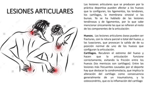 LESIONES ARTICULARES
Las lesiones articulares que se producen por la
práctica deportiva pueden afectar a los huesos
que la configuran, los ligamentos, los tendones,
los cartílagos, la membrana sinovial o las
bursas. Ya se ha hablado de las lesiones
tendinosas y de ligamentos, por lo que cabe
mencionar únicamente las que se refieren al resto
de los componentes de la articulación:
Huesos. Las lesiones articulares óseas pueden ser
fracturas, con la rotura parcial o total del hueso, y
las luxaciones, que provocan la salida de de su
posición normal de uno de los huesos que
configuran la articulación.
Cartílagos. Recubren el extremo del hueso y
hacen que la articulación funcione
correctamente, evitando la fricción entre los
huesos (los meniscos son cartílagos). Entre las
lesiones más frecuentes causadas por el deporte
hay que destacar la condromolacia, que implica la
alteración del cartílago como consecuencia
generalmente de un traumatismo, y la
osteocondritis, que es la inflamación del cartílago
 