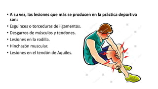 • A su vez, las lesiones que más se producen en la práctica deportiva
son:
• Esguinces o torceduras de ligamentos.
• Desgarros de músculos y tendones.
• Lesiones en la rodilla.
• Hinchazón muscular.
• Lesiones en el tendón de Aquiles.
 
