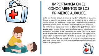 IMPORTANCIA EN EL
CONOCIMIENTOS DE LOS
PRIMEROS AUXILIOS
Ante una lesión, actuar de manera rápida y eficiente es esencial.
Nunca se sabe lo que puede tardar un profesional de la salud en
acudir al lugar del accidente y tener unos conocimientos básicos de
primeros auxilios puede minimizar los daños en muchas ocasiones.
Lo primero que tienes que hacer es diferenciar qué tipo de lesión
puede ser en función de que la zona dañada sea una articulación, un
músculo o un hueso. Si por ejemplo es una lesión ósea no se puede
hacer mayor cosa, en ese caso haya que esperar a los especialistas,
ellos saben exactamente como tratarla. Si es el caso que sea una
lesión muscular, hay que colocar a la persona en reposo, para que
descanse en una posición en la que tenga la musculatura implicada
lo más relajada posible.
 