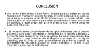 CONCLUSIÓN
• Una lesión debe abordarse de forma integral para garantizar su pronta
recuperación y prevenir lesiones futuras, el factor psicológico es esencial
en la vivencia y recuperación de las lesiones que se hayan sufrido, una
buena actitud es fundamental para volver nuevamente a tener una rutina
de ejercicio, y estar preparado para la práctica que se tenía antes de
padecer la molestia.
•
• Es necesario tener conocimientos de los tipos de lesiones que se pueden
presentar, para poder abordarlas y corregirlas de la manera adecuada y
pertinente para conseguir un mejor resultado. En los últimos tiempos hay
más personas comprometidas con el deporte y en especial con alguna
disciplina, por lo tanto el tener conocimientos de primeros auxilios es
completamente necesario, porque se puede distinguir si es una lesión
muscular o algún tipo de articulación.
 