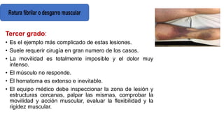 Tercer grado:
• Es el ejemplo más complicado de estas lesiones.
• Suele requerir cirugía en gran numero de los casos.
• La movilidad es totalmente imposible y el dolor muy
intenso.
• El músculo no responde.
• El hematoma es extenso e inevitable.
• El equipo médico debe inspeccionar la zona de lesión y
estructuras cercanas, palpar las mismas, comprobar la
movilidad y acción muscular, evaluar la flexibilidad y la
rigidez muscular.
 