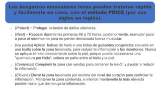  (Protect) − Proteger la lesión de daños ulteriores.
 (Rest) – Reposar durante las primeras 48 a 72 horas; posteriormente, reanudar poco
a poco el movimiento para no perder demasiada fuerza muscular.
 (Ice packs) Aplicar bolsas de hielo o una bolsa de guisantes congelados envuelta en
una toalla sobre la zona lesionada, para reducir la inflamación y los moretones. Nunca
se aplique el hielo directamente sobre la piel, porque puede ocasionarse una
"quemadura por hielo"; coloca un paño entre el hielo y la piel.
 (Compress) Comprimir la zona con vendas para contener la lesión y ayudar a reducir
la inflamación.
 (Elevate) Elevar la zona lesionada por encima del nivel del corazón para controlar la
inflamación. Mantener la zona contenida, e intentar mantenerla lo más elevada
posible hasta que disminuya la inflamación.
Los desgarros musculares leves pueden tratarse rápida
y fácilmente en casa, con el método PRICE (por sus
siglas en inglés).
 