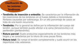 • Tendinitis de inserción o entesitis: Se caracteriza por la inflamación de
las inserciones de los tendones en el hueso debido a microrroturas
fibrilares causadas por sobrecarga. En un alto porcentaje de casos se
trata de una lesión recurrente.
• Tendinitis: Por lo general se define por la inflamación del cuerpo del
tendón, aunque también puede afectar a la vaina (tenosinovitis) o el
peritendón (peritendinitis).
• Rotura parcial: Suele producirse especialmente en los tendones más
largos y se caracteriza por la rotura de unas pocas fibras.
• Rotura total: Se rompe el tendón completamente y suele ocurrir en los
deportistas más veteranos.
Clasificación de
las Lesiones
Tendinosas
 