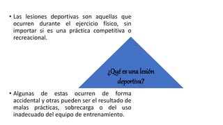 • Las lesiones deportivas son aquellas que
ocurren durante el ejercicio físico, sin
importar si es una práctica competitiva o
recreacional.
• Algunas de estas ocurren de forma
accidental y otras pueden ser el resultado de
malas prácticas, sobrecarga o del uso
inadecuado del equipo de entrenamiento.
¿Qué es una lesión
deportiva?
 