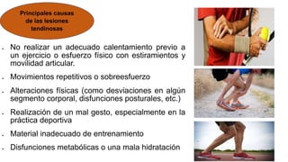  No realizar un adecuado calentamiento previo a
un ejercicio o esfuerzo físico con estiramientos y
movilidad articular.
 Movimientos repetitivos o sobreesfuerzo
 Alteraciones físicas (como desviaciones en algún
segmento corporal, disfunciones posturales, etc.)
 Realización de un mal gesto, especialmente en la
práctica deportiva
 Material inadecuado de entrenamiento
 Disfunciones metabólicas o una mala hidratación
Principales causas
de las lesiones
tendinosas
 