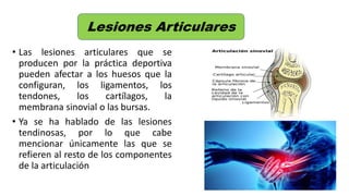 • Las lesiones articulares que se
producen por la práctica deportiva
pueden afectar a los huesos que la
configuran, los ligamentos, los
tendones, los cartílagos, la
membrana sinovial o las bursas.
• Ya se ha hablado de las lesiones
tendinosas, por lo que cabe
mencionar únicamente las que se
refieren al resto de los componentes
de la articulación
Lesiones Articulares
 