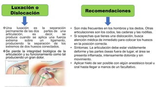 Una luxación es la separación
permanente de las dos partes de una
articulación, es decir, se
produce cuando se aplica una fuerza
extrema sobre un ligamento,
produciendo la separación de los
extremos de dos huesos conectados.
Se pierde la integridad biológica de la
articulación y su funcionamiento como tal
produciendo un gran dolor.
Luxación o
Dislocación
• Son más frecuentes en los hombros y los dedos. Otras
articulaciones son los codos, las caderas y las rodillas.
• Si sospechas que tienes una dislocación, busca
atención médica de inmediato para colocar los huesos
en la posición correcta.
• Síntomas: La articulación debe estar visiblemente
deforme y las partes óseas fuera de lugar, el área se
presenta inflamada, intensamente dolorida y sin
movimiento.
• Aplicar hielo de ser posible con algún anestésico local u
oral hasta llegar a manos de un facultativo.
Recomendaciones
 