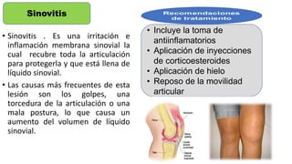 • Sinovitis . Es una irritación e
inflamación membrana sinovial la
cual recubre toda la articulación
para protegerla y que está llena de
líquido sinovial.
• Las causas más frecuentes de esta
lesión son los golpes, una
torcedura de la articulación o una
mala postura, lo que causa un
aumento del volumen de líquido
sinovial.
Sinovitis
• Incluye la toma de
antiinflamatorios
• Aplicación de inyecciones
de corticoesteroides
• Aplicación de hielo
• Reposo de la movilidad
articular
 