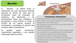 • Bursitis. Se define como la
inflamación de unas estructuras blandas
(Bursas) en forma de saco que se
encuentran entre los músculos, los
tendones, los ligamentos y las
prominencias óseas que configuran la
articulación y cuya función es evitar la
fricción de los huesos durante el
movimiento y amortiguar la presión que
se ejerce sobre la articulación.
La pueden causar contusiones,
movimientos repetitivos y una presión
continuada sobre la misma.
Bursitis
Tratamiento domiciliario
•Aplicación de hielo sobre la articulación afectada
tres o cuatro veces diarias durante los primeros días.
•Compresión de la articulación.
•No acostarse poniendo el peso del cuerpo sobre la
articulación afectada.
•Toma de antiinflamatorios.
• En la fase aguda de la lesión evitar sobreesfuerzos
y en lo posible el uso sistemático de la articulación.
• En la fase subaguda de la lesión realizar
movilizaciones activas para evitar la atrofia
muscular y mantener la movilidad de la articulación,
aumentándola en la medida en que el dolor va
desapareciendo.
 