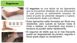 • El esguince es una lesión de los ligamentos
que se encuentran alrededor de una articulación
lo cual provoca un estiramiento excesivo de
estos al punto de presentar desgarre o ruptura.
La articulación duele y se inflama.
• Estos ligamentos están formados por fibras muy
resistentes, pero cuando se fuerzan hasta el
límite o realizan un movimiento muy brusco y
excesivo se pueden dañar rápidamente.
• El esguince de tobillo que es el mas frecuente
puede ser diagnosticado de primero, segundo o
tercer grado según su complicación.
Esguinces
 