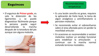 • El esguince de Primer grado, es
solo la distensión de los
ligamentos y se puede
diagnosticar fácilmente porque
la persona puede seguir
desarrollando la marcha
después de la torcedura del pie
aunque con alguna molestia.
Esguinces Recomendaciones
terapéuticas
• Es una lesión sencilla no grave, requiere
la aplicación de hielo local, la toma de
algún analgésico y antinflamatorio si
persisten molestias.
• Se recomienda evitar el sobreesfuerzo
sobre el área afectada pero sin perder la
movilidad articular.
• En ocasiones es recomendable si existen
molestias realizar un vendaje funcional
para estabilizar la articulación y
continuar con la marcha normal
evitando terrenos inestables.
 