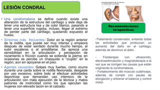 • Una condromalacia se define cuando existe una
alteración de la estructura del cartílago y este deja de
tener una estructura lisa y de color blanco, pasando a
tener una superficie rugosa, incluso, llegar al extremo
de perder parte del cartílago, quedando expuesto el
hueso.
• Síntomas más frecuentes: Dolor en la región anterior
de la rodilla, que puede ser muy intenso y empeora
después de estar sentado durante mucho tiempo, al
subir escaleras o al arrodillarse. Se aprecia una
sensibilidad en la articulación y percepción de
rozamiento o fricción cuando se extiende la pierna; en
ocasiones se percibe un chasquido o “crujido” en la
región, aún sin apoyarse en el piso.
• Agentes causantes: Golpes muy fuertes, como ocurre
durante una caída sobre la rodilla flexionada, desgaste
por uso excesivo, sobre todo al efectuar actividades
deportivas que demandan uso intensivo de la
articulación con mala ejecución de la técnica y malos
patrones de motricidad como los que ejecutan las
mujeres con elevado tacón en el calzado.
LESIÓN CONDRAL
Recomendaciones
terapéuticas
-Tratamiento conservador, evitando todas
las actividades que produzcan un
aumento del daño en el cartílago,
además de disminuir el dolor.
- Fisioterapia con ultrasonido,
electroestimulación y magnetoterapia a la
vez que se corrigen las causas que están
originando la condromalacia.
- Fortalecimiento del músculo cuádriceps,
además de cumplir con pautas de
elongación y entrenar el balance y control
motor.
 