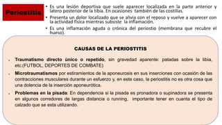 • Es una lesión deportiva que suele aparecer localizada en la parte anterior y
latero posterior de la tibia. En ocasiones también de las costillas.
• Presenta un dolor localizado que se alivia con el reposo y vuelve a aparecer con
la actividad física mientras subsiste la inflamación.
• Es una inflamación aguda o crónica del periostio (membrana que recubre el
hueso).
Periostitis
CAUSAS DE LA PERIOSTITIS
 Traumatismo directo único o repetido, sin gravedad aparente: patadas sobre la tibia,
etc.(FUTBOL, DEPORTES DE COMBATE)
 Microtraumatismos por estiramientos de la aponeurosis en sus inserciones con ocasión de las
contracciones musculares durante un esfuerzo y, en este caso, la periostitis no es otra cosa que
una dolencia de la inserción aponeurótica.
 Problemas en la pisada: En dependencia si la pisada es pronadora o supinadora se presenta
en algunos corredores de largas distancia o running, importante tener en cuanta el tipo de
calzado que se esta utilizando.
 