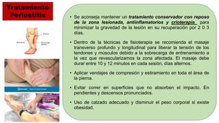 • Se aconseja mantener un tratamiento conservador con reposo
de la zona lesionada, antiinflamatorios y crioterapia para
minimizar la gravedad de la lesión en su recuperación por 2 0 3
días.
• Dentro de la técnicas de fisioterapia se recomienda el masaje
transverso profundo y longitudinal para liberar la tensión de los
tendones y músculos debido a la sobrecarga de entrenamiento a
la vez que revascularizamos la zona afectada. El masaje debe
durar entre 10 y 12 minutos en cada sesión, días alternos.
• Aplicar vendajes de compresión y estiramiento en toda el área de
la pierna.
• Evitar correr en superficies que no absorben el impacto. En
pendientes y descensos pronunciados.
• Uso de calzado adecuado y disminuir el peso corporal si existe
obesidad.
Tratamiento
Periostitis
 