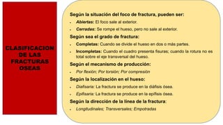 CLASIFICACION
DE LAS
FRACTURAS
OSEAS
Según la situación del foco de fractura, pueden ser:
 Abiertas: El foco sale al exterior.
 Cerradas: Se rompe el hueso, pero no sale al exterior.
Según sea el grado de fractura:
 Completas: Cuando se divide el hueso en dos o más partes.
 Incompletas: Cuando el cuadro presenta fisuras; cuando la rotura no es
total sobre el eje transversal del hueso.
Según el mecanismo de producción:
 Por flexión; Por torsión; Por compresión
Según la localización en el hueso:
 Diafisaria: La fractura se produce en la diáfisis ósea.
 Epifisaria: La fractura se produce en la epífisis ósea.
Según la dirección de la línea de la fractura:
 Longitudinales; Transversales; Empotradas
 
